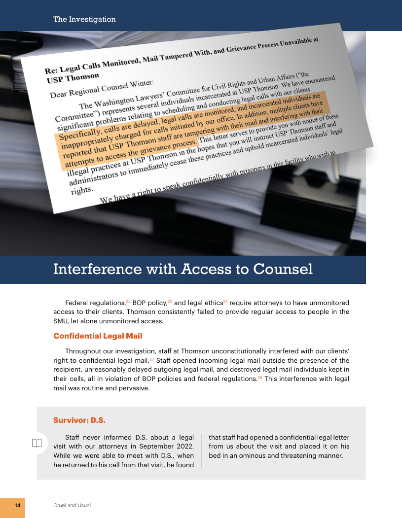 1 The Investigation ) Tamper Lega) Calls Monitored, Mait Re: Legs Chomson USP Thoms! - oma) Counsel Witt . - s’ Commi Interference with Access to Counsel Federal regulations,” BOP policy,"" and legal ethics* require attorneys to have unmonitored access to their clients. Thomson consistently failed to provide regular access to people in the. SMU, let alone unmonitored access. Throughout our investigation, staff at Thomson unconstitutionally interfered with our clients’ right to confidential legal mail.” Staff opened incoming legal mail outside the presence of the recipient, unreasonably delayed outgoing legal mail, and destroyed legal mail individuals kept in their cells, all in violation of BOP policies and federal regulations.’ This interference with legal mail was routine and pervasive. Staff never informed D.S. about a legal | thatstaff had opened a confidential legal letter visit with our attorneys in September 2022. from us about the visit and placed it on his While we were able to meet with DS, when bed in an ominous and threatening manner. he returned to his cell from that visit, he found Cruel and Usi